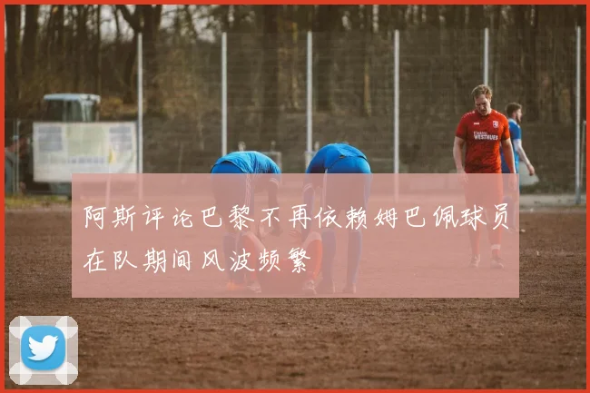 阿斯评论巴黎不再依赖姆巴佩球员在队期间风波频繁