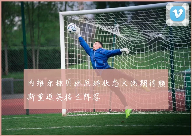 内维尔称贝林厄姆状态火热期待赖斯重返英格兰阵容