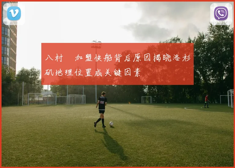 八村塁加盟快船背后原因揭晓洛杉矶地理位置成关键因素