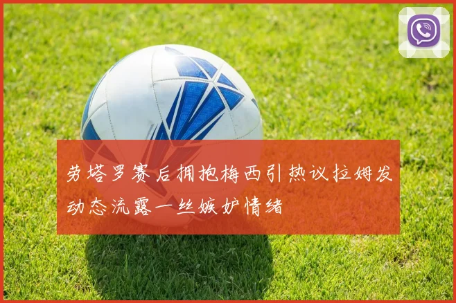 劳塔罗赛后拥抱梅西引热议拉姆发动态流露一丝嫉妒情绪