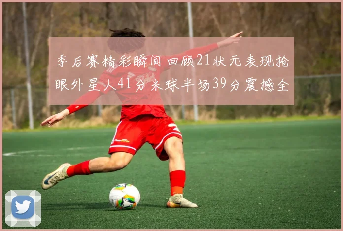 季后赛精彩瞬间回顾21状元表现抢眼外星人41分米球半场39分震撼全场