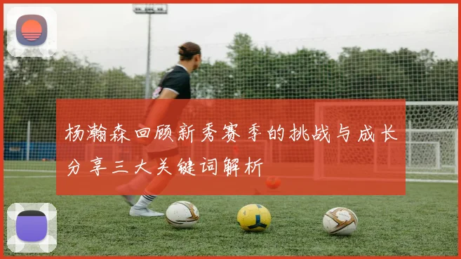杨瀚森回顾新秀赛季的挑战与成长分享三大关键词解析