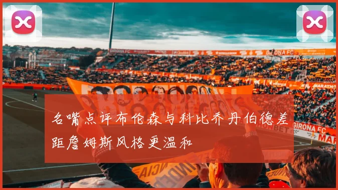 名嘴点评布伦森与科比乔丹伯德差距詹姆斯风格更温和