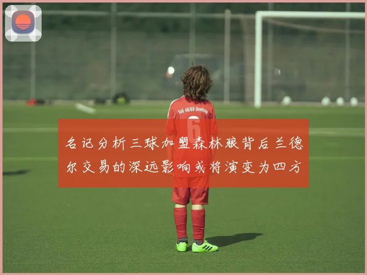 名记分析三球加盟森林狼背后兰德尔交易的深远影响或将演变为四方交易