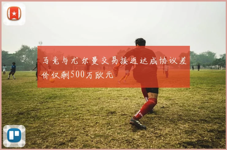 马竞与尤尔曼交易接近达成协议差价仅剩500万欧元