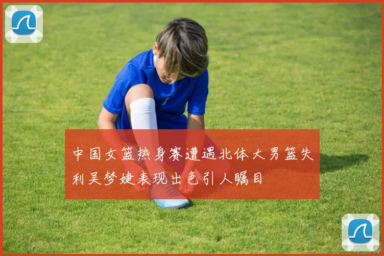 中国女篮热身赛遭遇北体大男篮失利吴梦婕表现出色引人瞩目