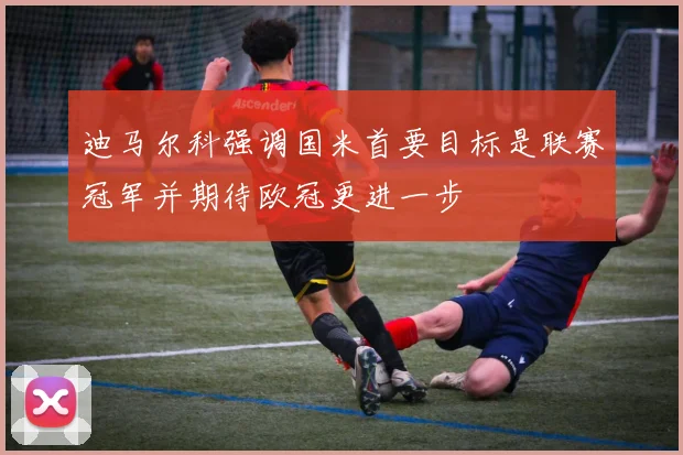 迪马尔科强调国米首要目标是联赛冠军并期待欧冠更进一步