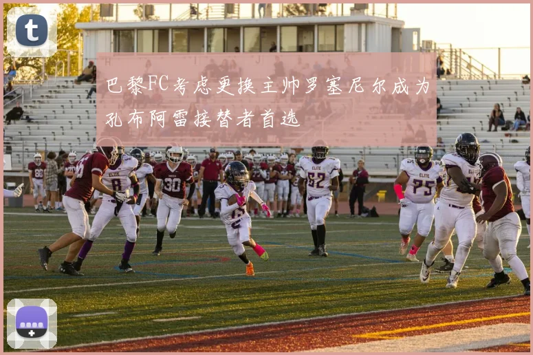 巴黎FC考虑更换主帅罗塞尼尔成为孔布阿雷接替者首选