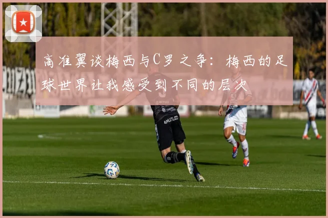 高准翼谈梅西与C罗之争：梅西的足球世界让我感受到不同的层次