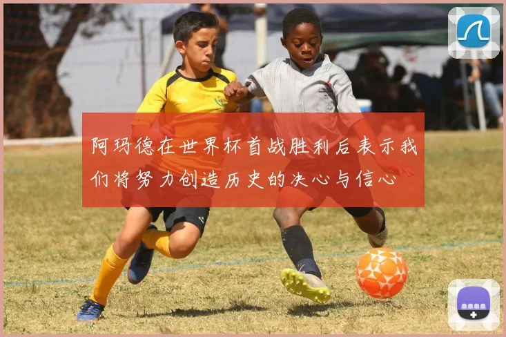 阿玛德在世界杯首战胜利后表示我们将努力创造历史的决心与信心