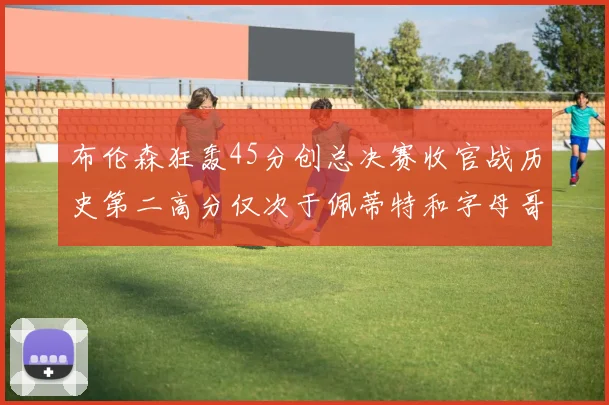 布伦森狂轰45分创总决赛收官战历史第二高分仅次于佩蒂特和字母哥