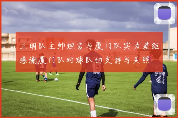 三明队主帅坦言与厦门队实力差距感谢厦门队对球队的支持与关照