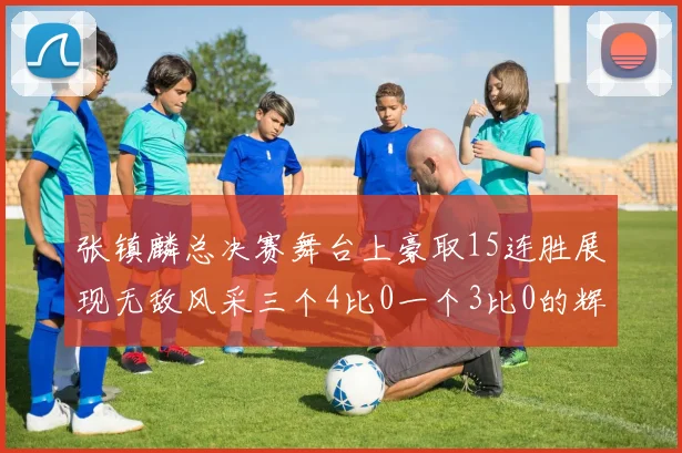 张镇麟总决赛舞台上豪取15连胜展现无敌风采三个4比0一个3比0的辉煌战绩